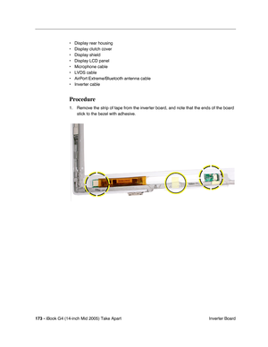 Page 174
173 - iBook G4 (14-inch Mid 2005) Take Apart
 Inverter Board
• Display rear housing
• Display clutch cover
• Display shield
• Display LCD panel 
• Microphone cable
• LVDS cable
• AirPort Extreme/Bluetooth antenna cable
• Inverter cable
Procedure
1. Remove the strip of tape from the inverter board, and note that the ends of the board 
stick to the bezel with adhesive.  