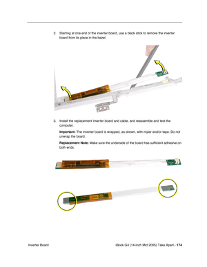 Page 175
iBook G4 (14-inch Mid 2005) Take Apart - 174
 Inverter Board 2. Starting at one end of the inverter board, use a black stick to remove the inverter 
board from its place in the bezel.
3. Install the replacement inverter board and cable, and reassemble and test the  computer.
Important:  The inverter board is wrapped, as shown, with mylar and/or tape. Do not\
 
unwrap the board.
Replacement Note:  Make sure the underside of the board has sufficient adhesive on 
both ends. 