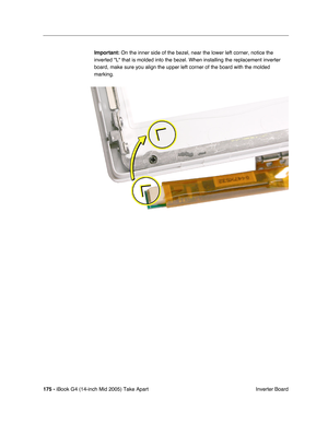 Page 176
175 - iBook G4 (14-inch Mid 2005) Take Apart
 Inverter Board
Important:
 On the inner side of the bezel, near the lower left corner, notice the \
inverted L that is molded into the bezel. When installing the replacem\
ent inverter 
board, make sure you align the upper left corner of the board with the m\
olded 
marking.  