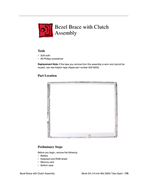 Page 177
iBook G4 (14-inch Mid 2005) Take Apart - 176
 Bezel Brace with Clutch Assembly
Bezel Brace with Clutch 
Assembly
Tools
• Soft cloth
• #0 Phillips screwdriver
Replacement Note:  If the tape you remove from this assembly is worn and cannot be 
reused, use new Kapton tape (Apple part number 922-5025).
Part Location
Preliminary Steps
Before you begin, remove the following:
• Battery 
• Keyboard and RAM shield
• Memory card
• Bottom case 