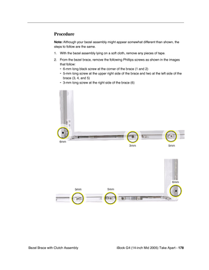 Page 179
iBook G4 (14-inch Mid 2005) Take Apart - 178
 Bezel Brace with Clutch Assembly
Procedure
Note:  Although your bezel assembly might appear somewhat different than shown, the 
steps to follow are the same. 
1. With the bezel assembly lying on a soft cloth, remove any pieces of tape. 
2. From the bezel brace, remove the following Phillips screws as shown in the images  that follow:
• 6-mm long black screw at the corner of the brace (1 and 2)
• 5-mm long screw at the upper right side of the brace and two at...