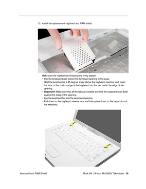 Page 19
 
iBook G4 (14-inch Mid 2005) Take Apart -   
18
 
 Keyboard and RAM Shield 10. Install the replacement keyboard and RAM shield.
Make sure the replacement keyboard is firmly seated:
• Flip the keyboard back toward the keyboard opening in the case.
• Hold the keyboard at a 45-degree angle above the keyboard opening, and i\
nsert the tabs on the bottom edge of the keyboard into the slot under the edge\
 of the 
opening.
•  
Important:  
 Make sure that all the tabs are seated and that the keyboard rests...