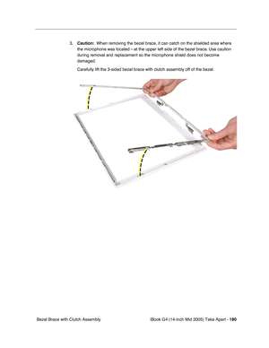Page 181
iBook G4 (14-inch Mid 2005) Take Apart - 180
 Bezel Brace with Clutch Assembly 3.
Caution:   When removing the bezel brace, it can catch on the shielded area where 
the microphone was located—at the upper left side of the bezel brace. Use caution 
during removal and replacement so the microphone shield does not become 
damaged.
Carefully lift the 3-sided bezel brace with clutch assembly off of the b\
ezel.    