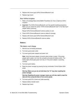 Page 187
 
2 -   
iBook G4 (14-inch Mid 2005) Troubleshooting  Symptom Charts
4. Replace with known-good AirPort Extreme/Bluetooth card.
5. Replace logic board. 
Poor AirPort  reception
 
1. Refer to Knowledge Base article 88258: PowerBook G4: How to Optimize AirPort reception.
2.
 
Important:
 
 The AirPort Extreme/Bluetooth card has speci ﬁc handling precautions. 
Make sure you review the section AirPort Extreme/Bluetooth Card in the Take Apart 
chapter before continuing.
Reseat AirPort Extreme/Bluetooth...