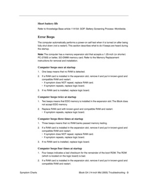 Page 188
 iBook G4 (14-inch Mid 2005) Troubleshooting - 
 
3
 
 Symptom Charts 
Short battery life
  Refer to Knowledge Base article 114154: SOP: Battery Screening Process--Worldwide. 
Error Beeps
 
The computer automatically performs a power-on self test when it is turned on after being 
fully shut down (not a restart). This section describes what to do if beeps are heard during 
the startup.  
Note:  
 The computer has a memory expansion slot that accepts a 1.25-inch (or shorter) 
PC-2700S or better, SO-DIMM...