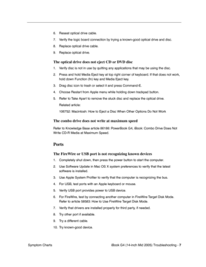 Page 192
 iBook G4 (14-inch Mid 2005) Troubleshooting - 
 
7
 
 Symptom Charts 6. Reseat optical drive cable.
7. Verify the logic board connection by trying a known-good optical drive and disc.
8. Replace optical drive cable.
9. Replace optical drive. 
The optical drive does not eject CD or DVD disc
 
1. Verify disc is not in use by quitting any applications that may be using the disc.
2. Press and hold Media Eject key at top right corner of keyboard. If that does not work,  hold down Function (fn) key and Media...