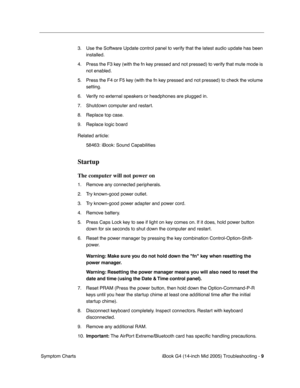 Page 194
 
iBook G4 (14-inch Mid 2005) Troubleshooting -   
9
 
 Symptom Charts 3. Use the Software Update control panel to verify that the latest audio update has been 
installed.
4. Press the F3 key (with the fn key pressed and not pressed) to verify that mute mode is  not enabled.
5. Press the F4 or F5 key (with the fn key pressed and not pressed) to check the volume  setting.
6. Verify no external speakers or headphones are plugged in.
7. Shutdown computer and restart.
8. Replace top case.
9. Replace logic...