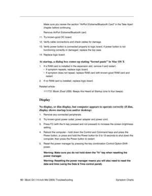 Page 195
 
10 -   
iBook G4 (14-inch Mid 2005) Troubleshooting  Symptom Charts
Make sure you review the section AirPort Extreme/Bluetooth Card in the Take Apart 
chapter before continuing.
Remove AirPort Extreme/Bluetooth card.
11. Try known-good DC board.
12. Verify cable connections and check cables for damage.
13. Verify power button is connected properly to logic board, if power button is not  functioning correctly or damaged, replace the top case.
14. Replace logic board. 
At startup, a dialog box comes up...