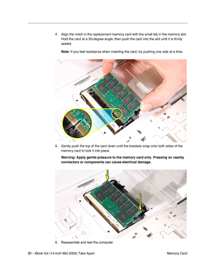 Page 22
 
21 -   
iBook G4 (14-inch Mid 2005) Take Apart  Memory Card
4. Align the notch in the replacement memory card with the small tab in the memory slot. 
Hold the card at a 30-degree angle, then push the card into the slot until it is  ﬁrmly 
seated.  
Note:   
If you feel resistance when inserting the card, try pushing one side at \
a time.
5. Gently push the top of the card down until the brackets snap onto both sides of the  memory card to lock it into place.  
Warning:  
   
Apply gentle pressure to...