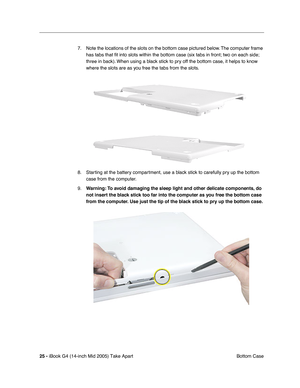 Page 26
 
25 -   
iBook G4 (14-inch Mid 2005) Take Apart  Bottom Case
7. Note the locations of the slots on the bottom case pictured below. The computer frame 
has tabs that  ﬁt into slots within the bottom case (six tabs in front; two on each side; 
three in back). When using a black stick to pry off the bottom case, it helps to know 
where the slots are as you free the tabs from the slots.
8. Starting at the battery compartment, use a black stick to carefully pry up the bottom  case from the computer. 
9....