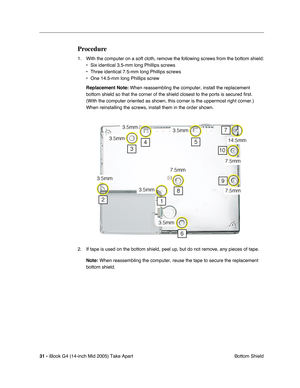 Page 32
31 - iBook G4 (14-inch Mid 2005) Take Apart
 Bottom Shield
Procedure
1. With the computer on a soft cloth, remove the following screws from the bottom shield:
• Six identical 3.5-mm long Phillips screws
• Three identical 7.5-mm long Phillips screws
• One 14.5-mm long Phillips screw
Replacement Note:  When reassembling the computer, install the replacement 
bottom shield so that the corner of the shield closest to the ports is s\
ecured first. 
(With the computer oriented as shown, this corner is the...