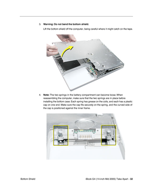 Page 33
iBook G4 (14-inch Mid 2005) Take Apart - 32
 Bottom Shield 3.
Warning:  Do not bend the bottom shield.  
Lift the bottom shield off the computer, being careful where it might ca\
tch on the tape.
4. Note:  The two springs in the battery compartment can become loose. When 
reassembling the computer, make sure that the two springs are in place before 
installing the bottom case. Each spring has grease on the coils, and each has a plastic 
cap on one end. Make sure the cap  ﬁts securely on the spring, and...