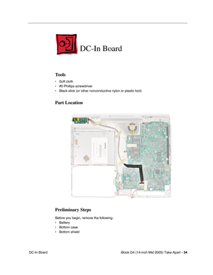 Page 35
iBook G4 (14-inch Mid 2005) Take Apart - 34
 DC-In Board  
DC-In Board
Tools
• Soft cloth
• #0 Phillips screwdriver
• Black stick (or other nonconductive nylon or plastic tool)
Part Location
Preliminary Steps
Before you begin, remove the following:
• Battery 
• Bottom case
• Bottom shield 