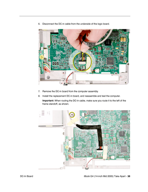 Page 39
iBook G4 (14-inch Mid 2005) Take Apart - 38
 DC-In Board 6. Disconnect the DC-in cable from the underside of the logic board.
7. Remove the DC-in board from the computer assembly. 
8. Install the replacement DC-in board, and reassemble and test the computer. 
Important:  When routing the DC-in cable, make sure you route it to the left of the\
 
frame standoff, as shown. 