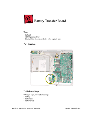 Page 40
39 - iBook G4 (14-inch Mid 2005) Take Apart
 Battery Transfer Board
Battery Transfer Board
Tools
• Soft cloth
• #0 Phillips screwdriver
• Black stick (or other nonconductive nylon or plastic tool)
Part Location
Preliminary Steps
Before you begin, remove the following:
• Battery 
• Bottom case
• Bottom shield 