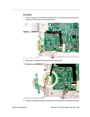 Page 41
iBook G4 (14-inch Mid 2005) Take Apart - 40
 Battery Transfer Board
Procedure
1. With the computer on a soft cloth, remove the two 7.5-mm long screws that secure the 
battery connector board to the computer frame. 
2. Disconnect the battery transfer board from the logic board.   
3. Install the replacement battery transfer board, and reassemble and test the computer.  