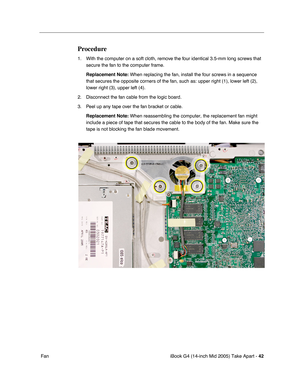 Page 43
iBook G4 (14-inch Mid 2005) Take Apart - 42
 Fan
Procedure
1. With the computer on a soft cloth, remove the four identical 3.5-mm long screws that 
secure the fan to the computer frame. 
Replacement Note:  When replacing the fan, install the four screws in a sequence 
that secures the opposite corners of the fan, such as: upper right (1)\
, lower left (2), 
lower right (3), upper left (4).
2. Disconnect the fan cable from the logic board.
3. Peel up any tape over the fan bracket or cable. Replacement...