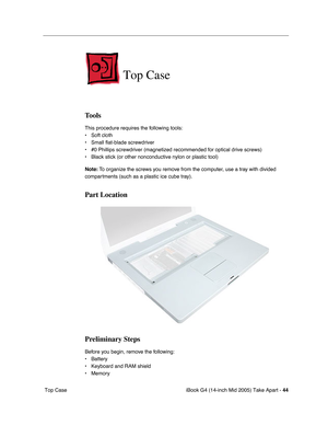 Page 45
iBook G4 (14-inch Mid 2005) Take Apart - 44
 Top Case
Top Case
Tools
This procedure requires the following tools:
• Soft cloth
• Small flat-blade screwdriver
• #0 Phillips screwdriver (magnetized recommended for optical drive screw\
s)
• Black stick (or other nonconductive nylon or plastic tool)
Note:  To organize the screws you remove from the computer, use a tray with divided 
compartments (such as a plastic ice cube tray).
Part Location
Preliminary Steps
Before you begin, remove the following:
•...