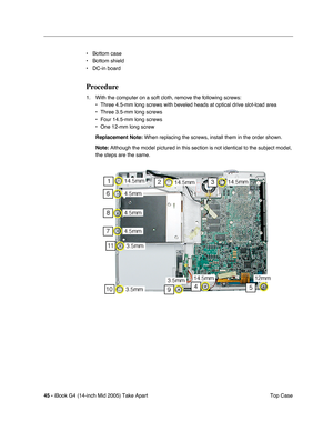 Page 46
45 - iBook G4 (14-inch Mid 2005) Take Apart
 Top Case
• Bottom case 
• Bottom shield
• DC-in board
Procedure
1. With the computer on a soft cloth, remove the following screws: 
• Three 4.5-mm long screws with beveled heads at optical drive slot-load a\
rea
• Three 3.5-mm long screws
• Four 14.5-mm long screws
• One 12-mm long screw
Replacement Note:  When replacing the screws, install them in the order shown.
Note:  Although the model pictured in this section is not identical to the sub\
ject model,...