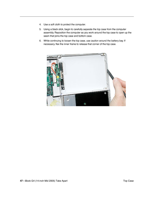 Page 48
47 - iBook G4 (14-inch Mid 2005) Take Apart
 Top Case
4. Use a soft cloth to protect the computer.
5. Using a black stick, begin to carefully separate the top case from the computer 
assembly. Reposition the computer as you work around the top case to open up the 
seam that joins the top case and bottom case.
6. While continuing to loosen the top case, use caution around the battery bay. If  necessary,  ﬂex the inner frame to release that corner of the top case. 