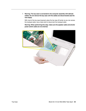 Page 49
iBook G4 (14-inch Mid 2005) Take Apart - 48
 Top Case 7.
Warning: The top case is connected to the computer assembly with delicat\
e 
cables. Do not remove the top case until the cables are disconnected (s\
ee the 
next steps).  
With most of the top case loosened, place the top case off center so you\
 can access 
the trackpad cable. Use a black stick to disconnect the trackpad cable.
Warning: When performing this step, make sure the speaker cable and shor\
ter 
power switch cable are not strained.   