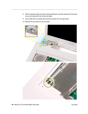 Page 50
49 - iBook G4 (14-inch Mid 2005) Take Apart
 Top Case
8. With the speaker cable and power cable still attached, carefully reposition the top case 
so you can access the two remaining cables. 
9. Use a black stick to carefully disconnect the cables from the logic board.
10. Remove the top case from the computer. 