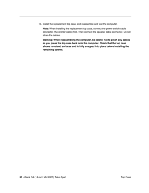 Page 52
51 - iBook G4 (14-inch Mid 2005) Take Apart
 Top Case
13. Install the replacement top case, and reassemble and test the computer.
Note:  When installing the replacement top case, connect the power switch cabl\
e 
connector (the shorter cable) first. Then connect the speaker cable co\
nnector. Do not 
strain the cables.
Warning:  When reassembling the computer, be careful not to pinch any cables 
as you press the top case back onto the computer. Check that the top cas\
e 
shows no raised surfaces and is...