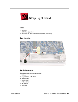 Page 53
iBook G4 (14-inch Mid 2005) Take Apart - 52
 Sleep Light Board
Sleep Light Board
Tools
• Soft cloth
• #0 Phillips screwdriver
• Black stick (or other nonconductive nylon or plastic tool)
Part Location
Preliminary Steps
Before you begin, remove the following:
• Battery 
• Keyboard and RAM shield
• Memory card
• Bottom case
• Bottom shield
• DC-in board
• Top case 