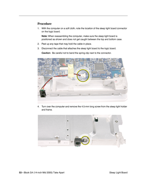 Page 54
53 - iBook G4 (14-inch Mid 2005) Take Apart
 Sleep Light Board
Procedure
1. With the computer on a soft cloth, note the location of the sleep light \
board connector 
on the logic board.
Note:  When reassembling the computer, make sure the sleep light board is 
positioned as shown and does not get caught between the top and bottom c\
ase.
2. Peel up any tape that may hold the cable in place.
3. Disconnect the cable that attaches the sleep light board to the logic board. Caution:   Be careful not to bend...