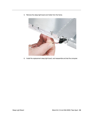 Page 55
iBook G4 (14-inch Mid 2005) Take Apart - 54
 Sleep Light Board 5. Remove the sleep light board and holder from the frame.
6. Install the replacement sleep light board, and reassemble and test the computer. 