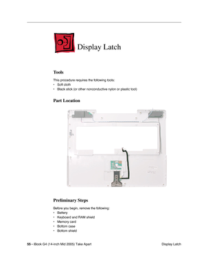 Page 56
55 - iBook G4 (14-inch Mid 2005) Take Apart
 Display Latch
Display Latch
Tools
This procedure requires the following tools:
• Soft cloth
• Black stick (or other nonconductive nylon or plastic tool)
Part Location
Preliminary Steps
Before you begin, remove the following:
• Battery 
• Keyboard and RAM shield
• Memory card
• Bottom case
• Bottom shield 