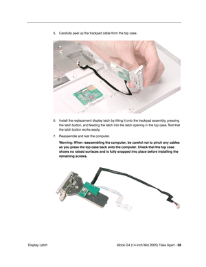 Page 59
iBook G4 (14-inch Mid 2005) Take Apart - 58
 Display Latch 5. Carefully peel up the trackpad cable from the top case.
6. Install the replacement display latch by tilting it onto the trackpad assembly, pressing 
the latch button, and feeding the latch into the latch opening in the top case. Test that 
the latch button works easily. 
7. Reassemble and test the computer. Warning:  When reassembling the computer, be careful not to pinch any cables 
as you press the top case back onto the computer. Check...