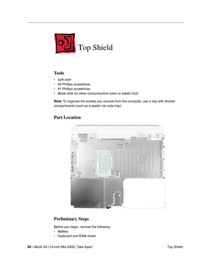 Page 60
59 - iBook G4 (14-inch Mid 2005) Take Apart
 Top Shield
Top Shield
Tools
• Soft cloth
• #0 Phillips screwdriver
• #1 Phillips screwdriver
• Black stick (or other nonconductive nylon or plastic tool)
Note: To organize the screws you remove from the computer, use a tray with divided 
compartments (such as a plastic ice cube tray).
Part Location
Preliminary Steps
Before you begin, remove the following:
• Battery 
• Keyboard and RAM shield 