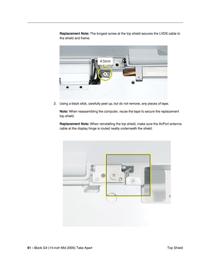 Page 62
61 - iBook G4 (14-inch Mid 2005) Take Apart
 Top Shield
Replacement Note:
 The longest screw at the top shield secures the LVDS cable to 
the shield and frame.
2. Using a black stick, carefully peel up, but do not remove, any pieces of tape. Note:  When reassembling the computer, reuse the tape to secure the replacemen\
t 
top shield.
Replacement Note:  When reinstalling the top shield, make sure the AirPort antenna 
cable at the display hinge is routed neatly underneath the shield. 