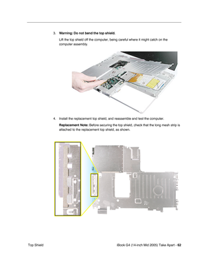 Page 63
iBook G4 (14-inch Mid 2005) Take Apart - 62
 Top Shield 3.
Warning:  Do not bend the top shield.  
Lift the top shield off the computer, being careful where it might catch\
 on the 
computer assembly.
4. Install the replacement top shield, and reassemble and test the computer. Replacement Note:  Before securing the top shield, check that the long mesh strip is 
attached to the replacement top shield, as shown. 