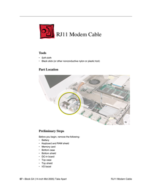 Page 68
67 - iBook G4 (14-inch Mid 2005) Take Apart
 RJ11 Modem Cable
RJ11 Modem Cable
Tools
• Soft cloth
• Black stick (or other nonconductive nylon or plastic tool)
Part Location
Preliminary Steps
Before you begin, remove the following:
• Battery 
• Keyboard and RAM shield
• Memory card
• Bottom case
• Bottom shield
• DC-in board
• Top case
• Top shield
• I/O bezel 