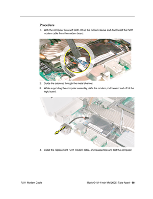 Page 69
iBook G4 (14-inch Mid 2005) Take Apart - 68
 RJ11 Modem Cable
Procedure
1. With the computer on a soft cloth, lift up the modem sleeve and disconnect the RJ11 
modem cable from the modem board. 
2. Guide the cable up through the metal channel.
3. While supporting the computer assembly, slide the modem port forward and off of the  logic board. 
4. Install the replacement RJ11 modem cable, and reassemble and test the computer. 