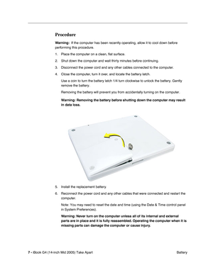 Page 8
 
7 -   
iBook G4 (14-inch Mid 2005) Take Apart  Battery 
Procedure
 
Warning:  
  If the computer has been recently operating, allow it to cool down before 
performing this procedure.
1. Place the computer on a clean,  ﬂat surface.
2. Shut down the computer and wait thirty minutes before continuing. 
3. Disconnect the power cord and any other cables connected to the computer.
4. Close the computer, turn it over, and locate the battery latch. Use a coin to turn the battery latch 1/4 turn clockwise to...