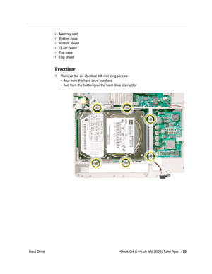 Page 71
iBook G4 (14-inch Mid 2005) Take Apart - 70
 Hard Drive • Memory card
• Bottom case
• Bottom shield
• DC-in board
• Top case
• Top shield
Procedure
1. Remove the six identical 4.5-mm long screws:
• four from the hard drive brackets 
• two from the holder over the hard drive connector 