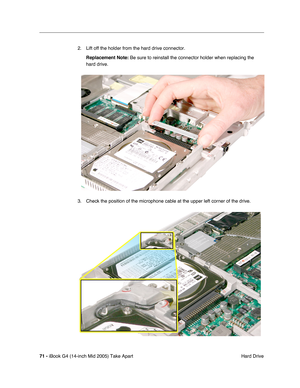 Page 72
71 - iBook G4 (14-inch Mid 2005) Take Apart
 Hard Drive
2. Lift off the holder from the hard drive connector.
Replacement Note:  Be sure to reinstall the connector holder when replacing the 
hard drive.
3. Check the position of the microphone cable at the upper left corner of the drive. 