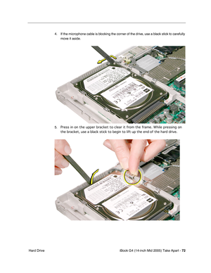 Page 73
iBook G4 (14-inch Mid 2005) Take Apart - 72
 Hard Drive 4. If the microphone cable is blocking the corner of the drive, use a black stick to carefully 
move it aside.
5. Press in on the upper bracket to clear it from the frame. While pressing\
 on 
the bracket, use a black stick to begin to lift up the end of the hard d\
rive. 