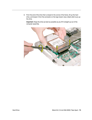 Page 75
iBook G4 (14-inch Mid 2005) Take Apart - 74
 Hard Drive 8. From the end of the drive that is closest to the corner of the frame, tilt up the hard 
drive, and loosen it from the connector on the logic board. Use a black stick to pry up 
the drive. 
Important:  Keep the drive as level as possible as you lift it straight up out of t\
he 
computer assembly. 