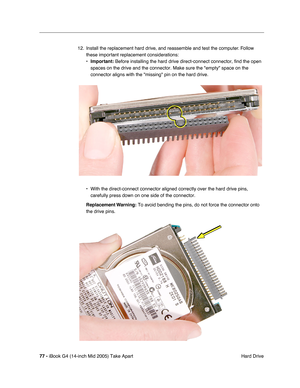 Page 78
77 - iBook G4 (14-inch Mid 2005) Take Apart
 Hard Drive
12. Install the replacement hard drive, and reassemble and test the computer. Follow 
these important replacement considerations:
•Important:  Before installing the hard drive direct-connect connector, find the ope\
n 
spaces on the drive and the connector. Make sure the empty space on th\
e 
connector aligns with the missing pin on the hard drive.
• With the direct-connect connector aligned correctly over the hard drive \
pins,  carefully press...