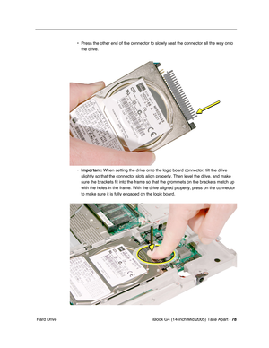 Page 79
iBook G4 (14-inch Mid 2005) Take Apart - 78
 Hard Drive • Press the other end of the connector to slowly seat the connector all th\
e way onto 
the drive.
• Important:  When setting the drive onto the logic board connector, tilt the drive 
slightly so that the connector slots align properly. Then level the driv\
e, and make 
sure the brackets fit into the frame so that the grommets on the bracket\
s match up 
with the holes in the frame. With the drive aligned properly, press on t\
he connector 
to make...