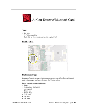 Page 81
iBook G4 (14-inch Mid 2005) Take Apart - 80
 AirPort Extreme/Bluetooth Card
AirPort Extreme/Bluetooth Card
Tools
• Soft cloth
• #0 Phillips screwdriver
• Black stick (or other nonconductive nylon or plastic tool)
Part Location
Preliminary Steps
Important:  To avoid damaging the delicate connector on the AirPort Extreme/Bluetooth 
card, make sure you read and understand all of the instructions. 
Before you begin, remove the following:
• Battery
• Keyboard and RAM shield
• Memory card
• Bottom case
•...