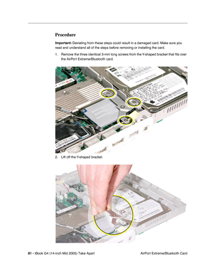 Page 82
81 - iBook G4 (14-inch Mid 2005) Take Apart
 AirPort Extreme/Bluetooth Card
Procedure
Important: Deviating from these steps could result in a damaged card. Make sure you 
read and understand all of the steps before removing or installing the card.
1. Remove the three identical 3-mm long screws from the Y-shaped bracket that  ﬁts over 
the AirPort Extreme/Bluetooth card.
2. Lift off the Y-shaped bracket. 