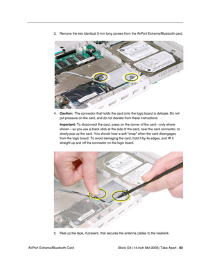 Page 83
iBook G4 (14-inch Mid 2005) Take Apart - 82
 AirPort Extreme/Bluetooth Card 3. Remove the two identical 3-mm long screws from the AirPort Extreme/Bluetooth card.
4.
Caution:   The connector that holds the card onto the logic board is delicate. Do not 
put pressure on the card, and do not deviate from these instructions. 
Important:  To disconnect the card, press on the corner of the card—only where 
shown—as you use a black stick at the side of the card, near the card\
 connector, to 
slowly pop up the...