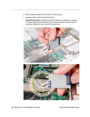 Page 84
83 - iBook G4 (14-inch Mid 2005) Take Apart
 AirPort Extreme/Bluetooth Card
6. With the antenna cables still connected, turn over the card.
7. Note the location of the two cable connectors. 
Replacement Caution:   Although the cable connectors are identical, do not swap 
the cables. Make sure that when the card is oriented as shown, the black\
 cable is 
positioned between the corner hole and the gray cable.  