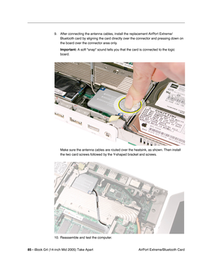 Page 86
85 - iBook G4 (14-inch Mid 2005) Take Apart
 AirPort Extreme/Bluetooth Card
9. After connecting the antenna cables, install the replacement AirPort Extreme/
Bluetooth card by aligning the card directly over the connector and pressing down on 
the board over the connector area only. 
Important:  A soft snap sound tells you that the card is connected to the logic 
board.
Make sure the antenna cables are routed over the heatsink, as shown. The\
n install 
the two card screws followed by the Y-shaped...