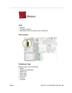 Page 87
iBook G4 (14-inch Mid 2005) Take Apart - 86
 Modem
Modem
Tools
• Soft cloth
• #0 Phillips screwdriver
• Black stick (or other nonconductive nylon or plastic tool)
Part Location
Preliminary Steps
Before you begin, remove the following:
• Battery 
• Keyboard and RAM shield
• Memory card
• Bottom case
• Bottom shield
• DC-in board
• Top case
• Top shield 